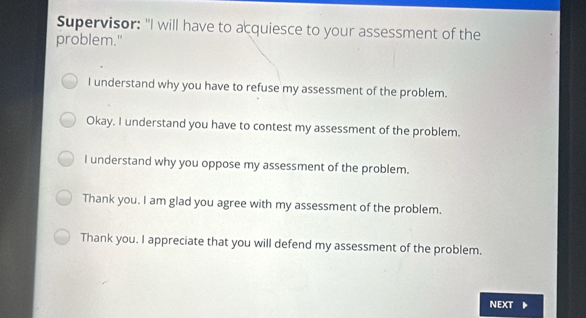 Supervisor: "I will have to acquiesce to your assessment of the
problem."
I understand why you have to refuse my assessment of the problem.
Okay. I understand you have to contest my assessment of the problem.
I understand why you oppose my assessment of the problem.
Thank you. I am glad you agree with my assessment of the problem.
Thank you. I appreciate that you will defend my assessment of the problem.
NEXT