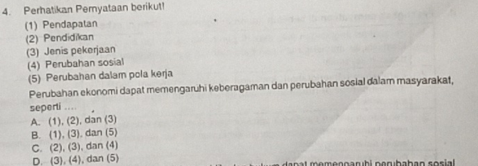 Perhatikan Pemyataan berikut!
(1) Pendapatan
(2) Pendidikan
(3) Jenis pekerjaan
(4) Perubahan sosial
(5) Perubahan dalam pola kerja
Perubahan ekonomi dapat memengarühi keberagaman dan perubahan sosial dalam masyarakat,
seperti ....
A. (1), (2), dan (3)
B. (1), (3). dan (5)
C. (2), (3), dan (4)
D. (3), (4), dan (5)