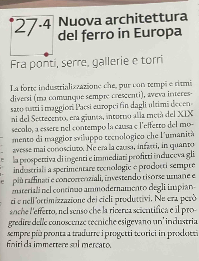 27^(· 4) Nuova architettura 
del ferro in Europa 
Fra ponti, serre, gallerie e torri 
La forte industrializzazione che, pur con tempi e ritmi 
diversi (ma comunque sempre crescenti), aveva interes- 
sato tutti i maggiori Paesi europei fin dagli ultimi decen- 
ni del Settecento, era giunta, intorno alla metà del XIX 
secolo, a essere nel contempo la causa e l’effetto del mo- 
mento di maggior sviluppo tecnologico che l’umanità 
avesse mai conosciuto. Ne era la causa, infatti, in quanto 
e la prospettiva di ingenti e immediati profitti induceva gli 
industriali a sperimentare tecnologie e prodotti sempre 
e più raffinati e concorrenziali, investendo risorse umane e 
materiali nel continuo ammodernamento degli impian- 
ti e nell’ottimizzazione dei cicli produttivi. Ne era però 
anche l’effetto, nel senso che la ricerca scientifica e il pro- 
gredire delle conoscenze tecniche esigevano un’ industria 
sempre più pronta a tradurre i progetti teorici in prodotti 
finiti da immettere sul mercato.