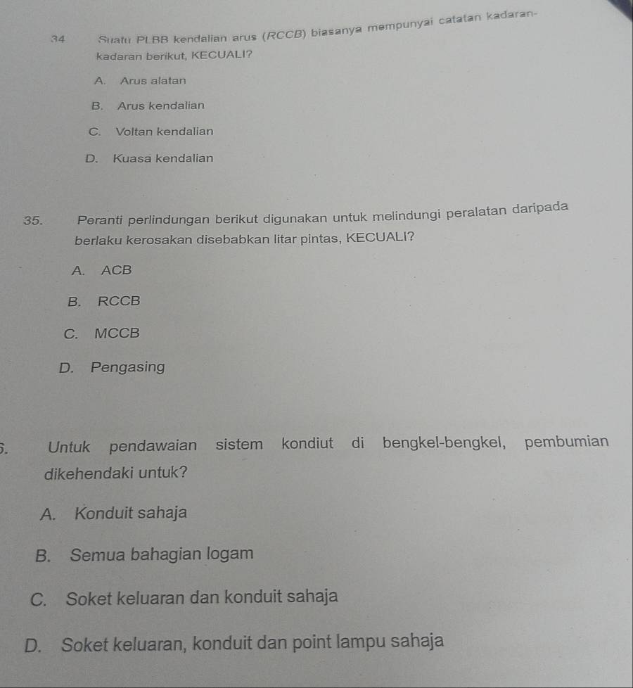 Suatu PLBB kendalian arus (RCCB) biasanya məmpunyai catatan kadaran-
kadaran berikut, KECUALI?
A. Arus alatan
B. Arus kendalian
C. Voltan kendalian
D. Kuasa kendalian
35. Peranti perlindungan berikut digunakan untuk melindungi peralatan daripada
berlaku kerosakan disebabkan litar pintas, KECUALI?
A. ACB
B. RCCB
C. MCCB
D. Pengasing
6. Untuk pendawaian sistem kondiut di bengkel-bengkel, pembumian
dikehendaki untuk?
A. Konduit sahaja
B. Semua bahagian logam
C. Soket keluaran dan konduit sahaja
D. Soket keluaran, konduit dan point lampu sahaja