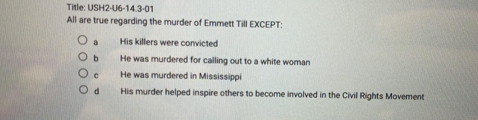 Title: USH2-U6-14.3-01
All are true regarding the murder of Emmett Till EXCEPT:
a His killers were convicted
bì He was murdered for calling out to a white woman
c He was murdered in Mississippi
d His murder helped inspire others to become involved in the Civil Rights Movement