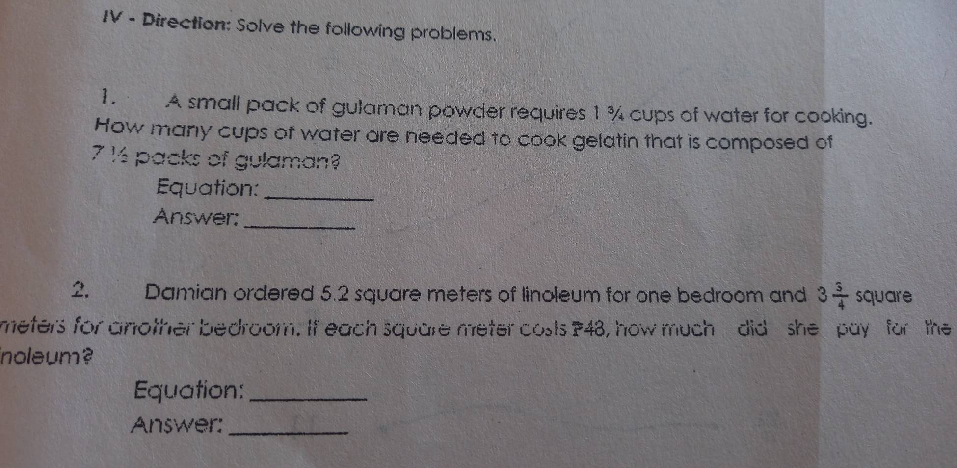 IV - Direction: Solve the following problems. 
1. A small pack of gulaman powder requires 1 % cups of water for cooking. 
How many cups of water are needed to cook gelatin that is composed of
7 ½ packs of gulaman? 
Equation:_ 
Answer:_ 
2. Damian ordered 5.2 square meters of linoleum for one bedroom and 3 3/4  square
meters for another bedroom. If each square meter costs ? 48, how much did she pay for the 
inoleum ? 
Equation:_ 
Answer:_