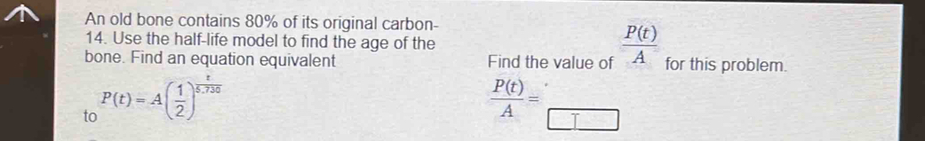 An old bone contains 80% of its original carbon- 
14. Use the half-life model to find the age of the 
bone. Find an equation equivalent Find the value of  P(t)/A  for this problem. 
to P(t)=A( 1/2 )^ t/5,730 
 P(t)/A = _ 