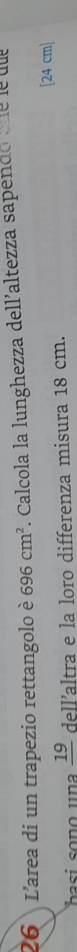 L'area di un trapezio rettangolo è 696cm^2 A Calcola la lunghezza dellaltezza sapendo ene le uue
[24 cm ]
_ 19 dell’altra e la loro differenza misura 18 cm.