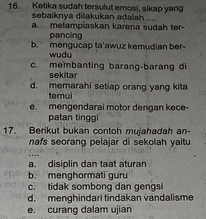 Ketika sudah tersulut emosi, sikap yan
sebaiknya dilakukan adalah ....
a. melampiaskan karena sudah ter-
pancing
b. mengucap ta'awuz kemudian ber-
wudu
c. membanting barang-barang di
sekitar
d. memarahi setiap orang yang kita
temui
e. mengendarai motor dengan kece-
patan tinggi
17. Berikut bukan contoh mujahadah an-
nafs seorang pelajar di sekolah yaitu
a. disiplin dan taat aturan
b. menghormati guru
c. tidak sombong dan gengsi
d. menghindari tindakan vandalisme
e. curang dalam ujian