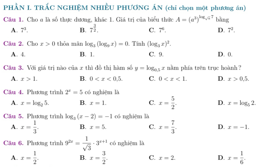 PHÀN I. TRẤC NGHIỆM NHIÈU PHƯƠNG ÁN (chỉ chọn một phương án)
Câu 1. Cho a là số thực dương, khác 1. Giá trị của biểu thức A=(a^3)^log _sqrt(a)7 bǎng
A. 7^3. B. 7^(frac 3)2. C. 7^6. D. 7^2. 
Câu 2. Cho x>0 thỏa mãn log _3(log _9x)=0. Tính (log _3x)^2.
A. 4. B. 1. C. 9. D. 0.
Câu 3. Với giá trị nào của x thì đồ thị hàm số y=log _0.5x nằm phía trên trục hoành ?
A. x>1. B. 0 . C. 0 . D. x>0,5. 
Câu 4. Phương trình 2^x=5 có nghiệm là
A. x=log _25. B. x=1. C. x= 5/2 . D. x=log _52. 
Câu 5. Phương trình log _3(x-2)=-1 có nghiệm là
B. x=5. C.
A. x= 1/3 . x= 7/3 . D. x=-1. 
Câu 6. Phương trinh9^(2x)= 1/sqrt(3) · 3^(x+1) có nghiệm là
A. x= 1/2 . B. x= 3/2 . C. x=2. D. x= 1/6 .