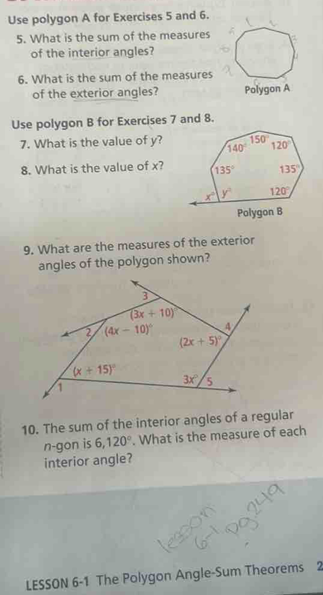 Use polygon A for Exercises 5 and 6.
5. What is the sum of the measures
of the interior angles?
6. What is the sum of the measures
of the exterior angles?
Polygon A
Use polygon B for Exercises 7 and 8.
7. What is the value of y?
8. What is the value of x?
Polygon B
9. What are the measures of the exterior
angles of the polygon shown?
10. The sum of the interior angles of a regular
n-gon is 6,120°. What is the measure of each
interior angle?
LESSON 6-1 The Polygon Angle-Sum Theorems 2