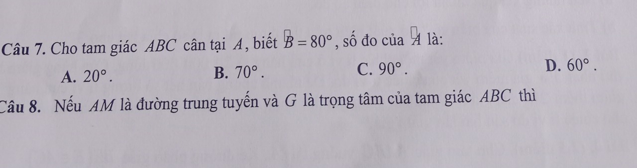 Cho tam giác ABC cân tại A, biết B=80° , số đo của A là:
A. 20°.
B. 70°. C. 90°. D. 60°. 
Câu 8. Nếu AM là đường trung tuyến và G là trọng tâm của tam giác ABC thì