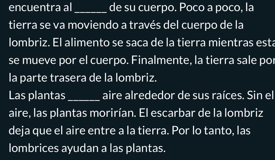 encuentra al_ de su cuerpo. Poco a poco, la 
tierra se va moviendo a través del cuerpo de la 
lombriz. El alimento se saca de la tierra mientras esta 
se mueve por el cuerpo. Finalmente, la tierra sale por 
la parte trasera de la lombriz. 
Las plantas_ aire alrededor de sus raíces. Sin el 
aire, las plantas morirían. El escarbar de la lombriz 
deja que el aire entre a la tierra. Por lo tanto, las 
lombrices ayudan a las plantas.