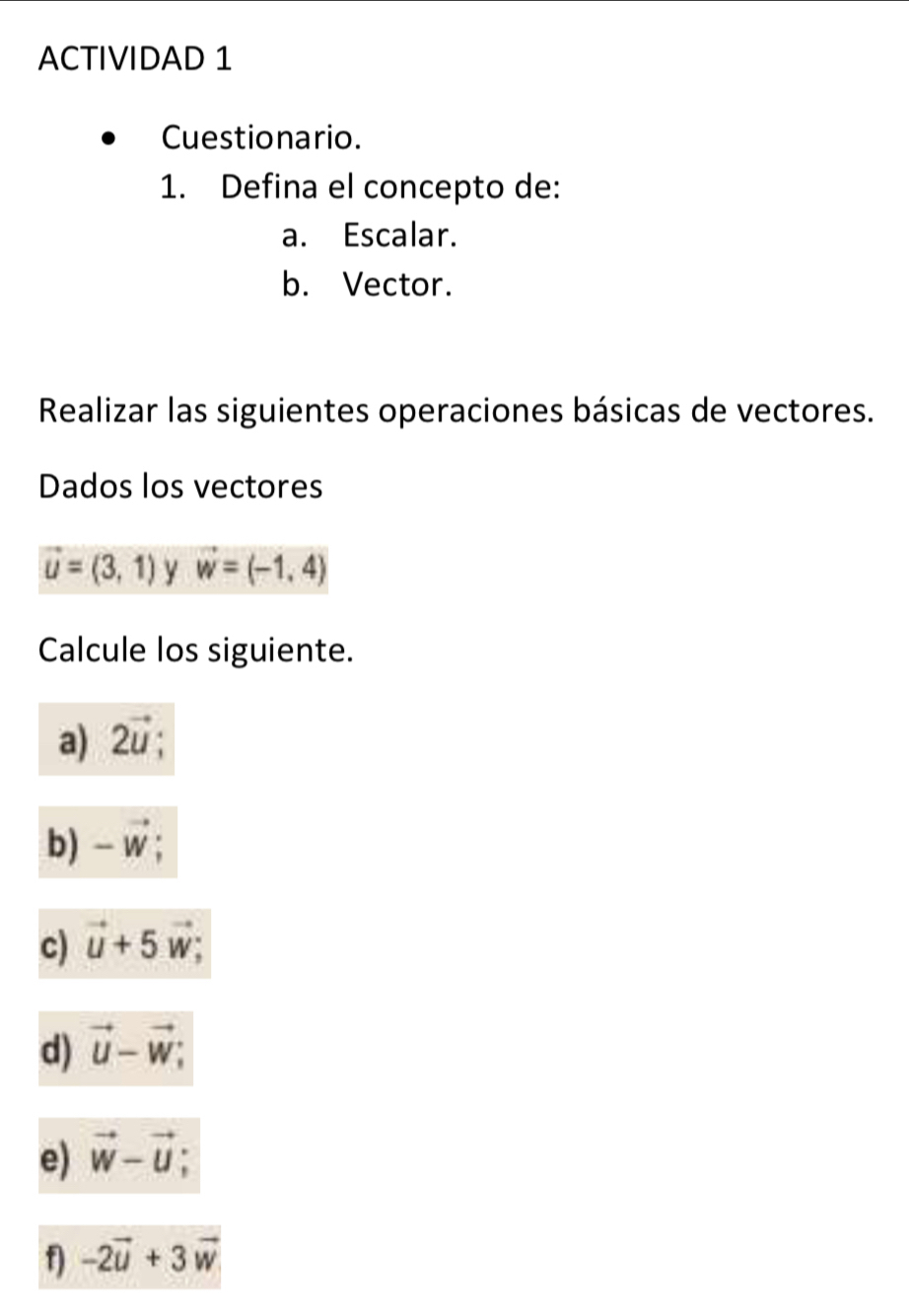 ACTIVIDAD 1 
Cuestionario. 
1. Defina el concepto de: 
a. Escalar. 
b. Vector. 
Realizar las siguientes operaciones básicas de vectores. 
Dados los vectores
vector u=(3,1) y vector w=(-1,4)
Calcule los siguiente. 
a) 2vector u; 
b) -vector w; 
c) vector u+5 w; 
d) vector u-vector w; 
e) vector w-vector u
1 -2vector u+3vector w