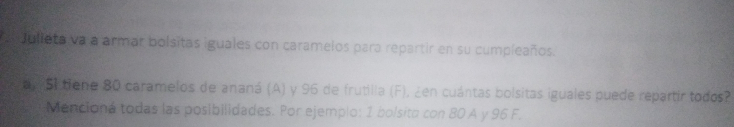 Julieta va a armar bolsitas iguales con caramelos para repartir en su cumpleaños. 
a S1 tiene 80 caramelos de ananá (A) y 96 de frutilla (F), ¿en cuántas bolsitas iguales puede repartir todos? 
Mencioná todas las posibilidades. Por ejemplo: 1 bolsita con 80 A y 96 F.