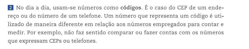 No dia a dia, usam-se números como códigos. É o caso do CEP de um ende- 
reço ou do número de um telefone. Um número que representa um código é uti- 
lizado de maneira diferente em relação aos números empregados para contar e 
medir. Por exemplo, não faz sentido comparar ou fazer contas com os números 
que expressam CEPs ou telefones.