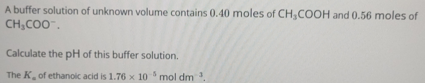 A buffer solution of unknown volume contains 0.40 moles of CH_3COOH and 0.56 moles of
CH_3COO^-. 
Calculate the pH of this buffer solution. 
The K_a of ethanoic acid is 1.76* 10^(-5)moldm^(-3).