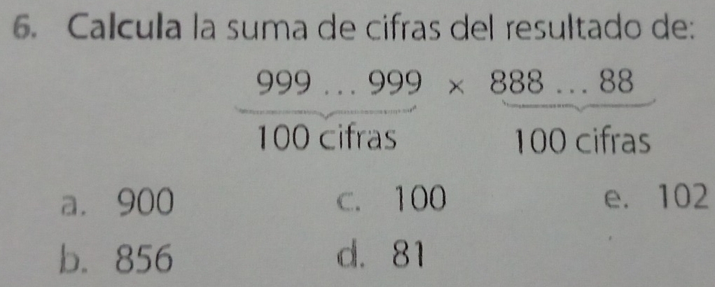 Calcula la suma de cifras del resultado de:
 (999...999* 888...88)/100cifras *  (888...88)/100cifras 
a. 900 c. 100 e. 102
b. 856 d. 81