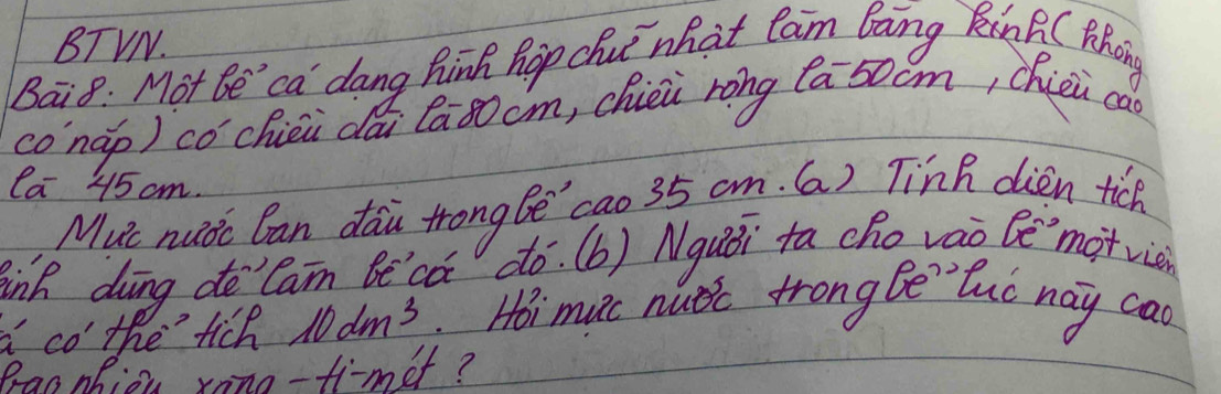 BTVN. 
Bai8: Mot Be ' ca dang Bink hop che what cam Baing nB (thang 
conàp) cóchiéu dái Ca80cm, chièi rong [a50cm, chiei ca 
la 45 cm. 
Muc nudc Can dau Hrong Be `cao 35 am. (a) Tin dién tich 
inh ding doCam Be ca do. (b) Nquái ta cho váo bè'`motric 
a co the fich 10dm^3.Hoi mic nutic trong Be tuo nay cao 
Pracnhion xono-fimet?