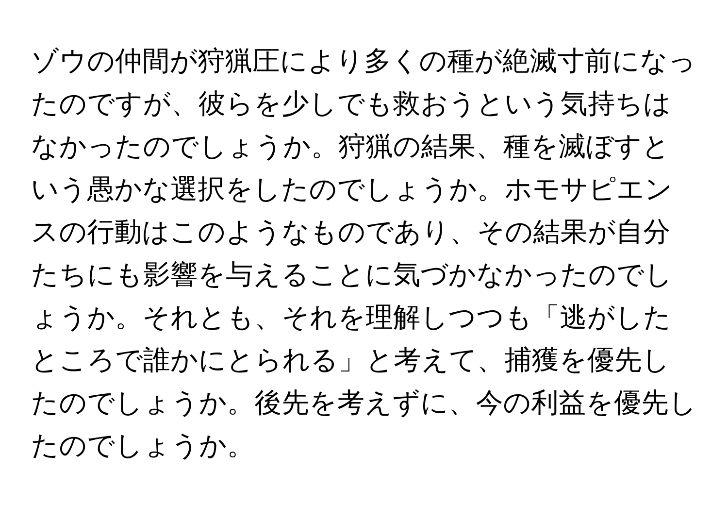 ゾウの仲間が狩猟圧により多くの種が絶滅寸前になったのですが、彼らを少しでも救おうという気持ちはなかったのでしょうか。狩猟の結果、種を滅ぼすという愚かな選択をしたのでしょうか。ホモサピエンスの行動はこのようなものであり、その結果が自分たちにも影響を与えることに気づかなかったのでしょうか。それとも、それを理解しつつも「逃がしたところで誰かにとられる」と考えて、捕獲を優先したのでしょうか。後先を考えずに、今の利益を優先したのでしょうか。