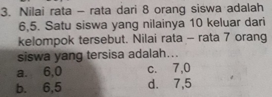 Nilai rata - rata dari 8 orang siswa adalah
6, 5. Satu siswa yang nilainya 10 keluar dari
kelompok tersebut. Nilai rata - rata 7 orang
siswa yang tersisa adalah...
a. 6, 0 c. 7, 0
b. 6, 5 d. 7, 5