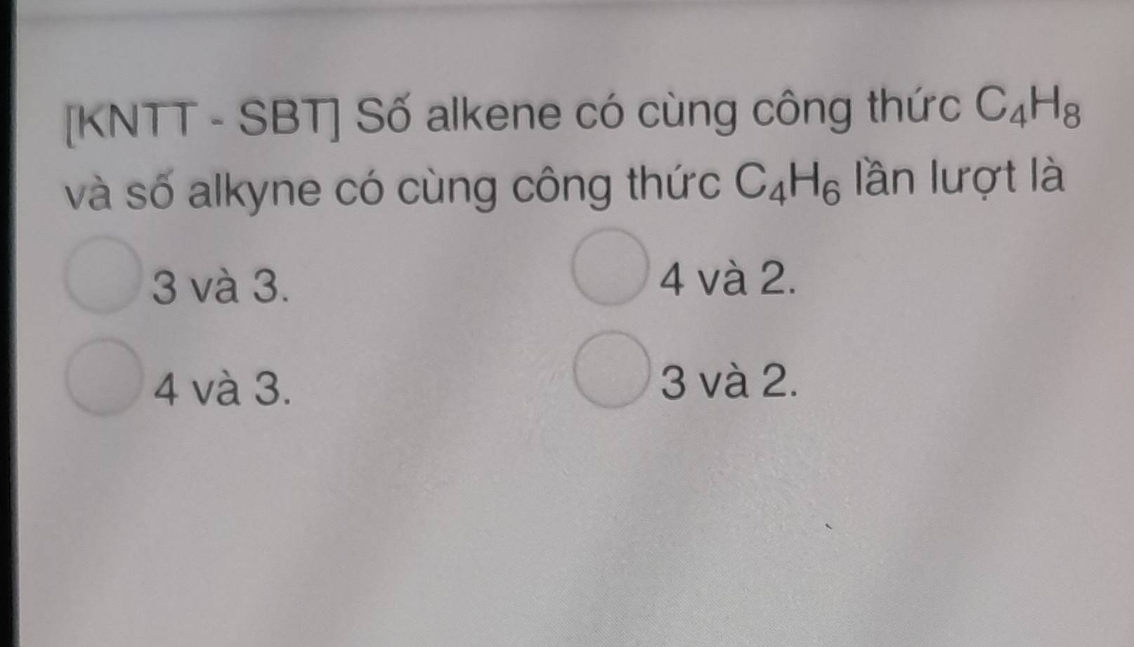 [KNTT - SBT] Số alkene có cùng công thức C_4H_8
và số alkyne có cùng công thức C_4H_6 lần lượt là
3 và 3. 4 và 2.
4 và 3. 3 và 2.