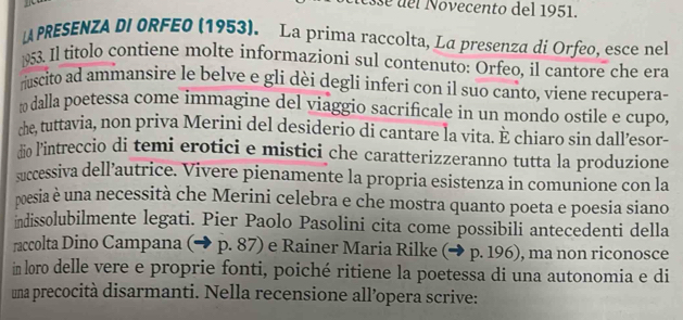 se del Novecento del 1951. 
PRESENZA DI ORFE0 (1953). La prima raccolta, La presenza di Orfeo, esce nel 
953. Il titolo contiene molte informazioni sul contenuto: Orfeo, il cantore che era 
ruscito ad ammansire le belve e gli dèi degli inferi con il suo canto, viene recupera- 
dalla poetessa come immagine del viaggio sacrificale in un mondo ostile e cupo 
she, tuttavia, non priva Merini del desiderio di cantare la vita. E chiaro sin dall’esor- 
to l'intreccio di temi erotici e mistici che caratterizzeranno tutta la produzione 
successiva dell’autrice. Vivere pienamente la propria esistenza in comunione con la 
pesia è una necessità che Merini celebra e che mostra quanto poeta e poesia siano 
indissolubilmente legati. Pier Paolo Pasolini cita come possibili antecedenti della 
raccolta Dino Campana (→ p. 87) e Rainer Maria Rilke (→ p. 196), ma non riconosce 
in loro delle vere e proprie fonti, poiché ritiene la poetessa di una autonomia e di 
una precocità disarmanti. Nella recensione all’opera scrive: