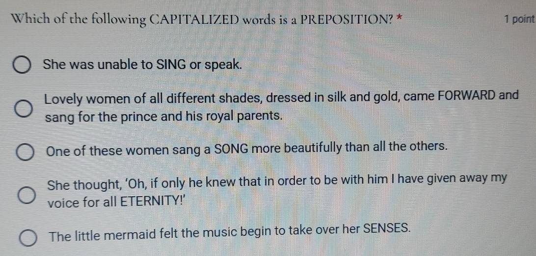 Which of the following CAPITALIZED words is a PREPOSITION? * 1 point
She was unable to SING or speak.
Lovely women of all different shades, dressed in silk and gold, came FORWARD and
sang for the prince and his royal parents.
One of these women sang a SONG more beautifully than all the others.
She thought, ‘Oh, if only he knew that in order to be with him I have given away my
voice for all ETERNITY!'
The little mermaid felt the music begin to take over her SENSES.