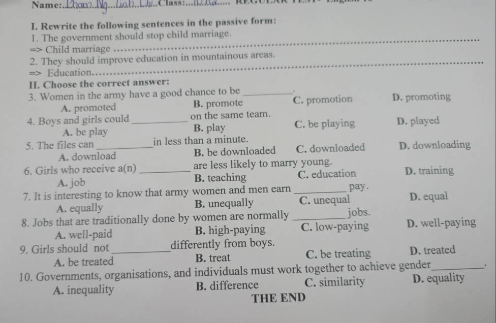 Name:_
I. Rewrite the following sentences in the passive form:
1. The government should stop child marriage.
=> Child marriage
_
2. They should improve education in mountainous areas.
=> Education.
II. Choose the correct answer:
3. Women in the army have a good chance to be_
.
A. promoted B. promote C. promotion D. promoting
4. Boys and girls could _on the same team.
A. be play B. play C. be playing D. played
5. The files can _in less than a minute.
A. download B. be downloaded C. downloaded D. downloading
6. Girls who receive a(n) _are less likely to marry young.
A. job B. teaching C. education D. training
7. It is interesting to know that army women and men earn _pay .
A. equally B. unequally C. unequal D. equal
8. Jobs that are traditionally done by women are normally _jobs.
A. well-paid B. high-paying C. low-paying D. well-paying
9. Girls should not _differently from boys.
A. be treated B. treat C. be treating D. treated
10. Governments, organisations, and individuals must work together to achieve gender_
.
A. inequality B. differençe C. similarity D. equality
THE END