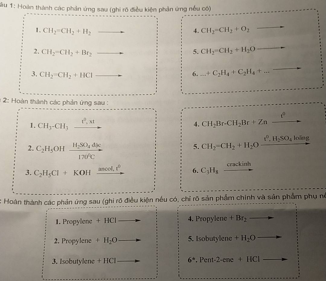 âu 1: Hoàn thành các phản ứng sau (ghi rõ điều kiện phản ứng nếu có) 
1. CH_2=CH_2+H_2 4. CH_2=CH_2+O_2
(-x-2)(x-4)=x^2+·s +f(x^2
2. CH_2=CH_2+Br_2 _  
5. CH_2=CH_2+H_2O
3. CH_2=CH_2+HCl 6. .._ +C_2H_4+C_2H_4+... 
* 2: Hoàn thành các phản ứng sau :
t^0
1. CH_3-CH_3 xrightarrow t^0,xt 4. CH_2Br-CH_2Br+Zn
2. C_2H_5 OH frac H_2SO_4dac170^0C
5. CH_2=CH_2+H_2Oxrightarrow t^0,H_2SO_4 loãng 
3. C_2H_5Cl+KOH ancol, t^0 6. C_3H_8 crackinh 
Hoàn thành các phản ứng sau (ghi rõ điều kiện nếu có, chỉ rõ sản phẩm chính và sản phẩm phụ né 
1. Propylene +HCI 4. Propylene +Br_2
2. Propylene +H_2O 5. Isobutylene +H_2Oto
3. Isobutylene - -HCI
6^*.Pen t-2-ene+HCl _ 