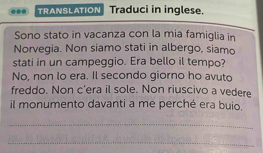 TRANSLATION Traduci in inglese. 
Sono stato in vacanza con la mia famiglia in 
Norvegia. Non siamo stati in albergo, siamo 
stati in un campeggio. Era bello il tempo? 
No, non lo era. Il secondo giorno ho avuto 
freddo. Non c’era il sole. Non riuscivo a vedere 
il monumento davanti a me perché era buio. 
_ 
_