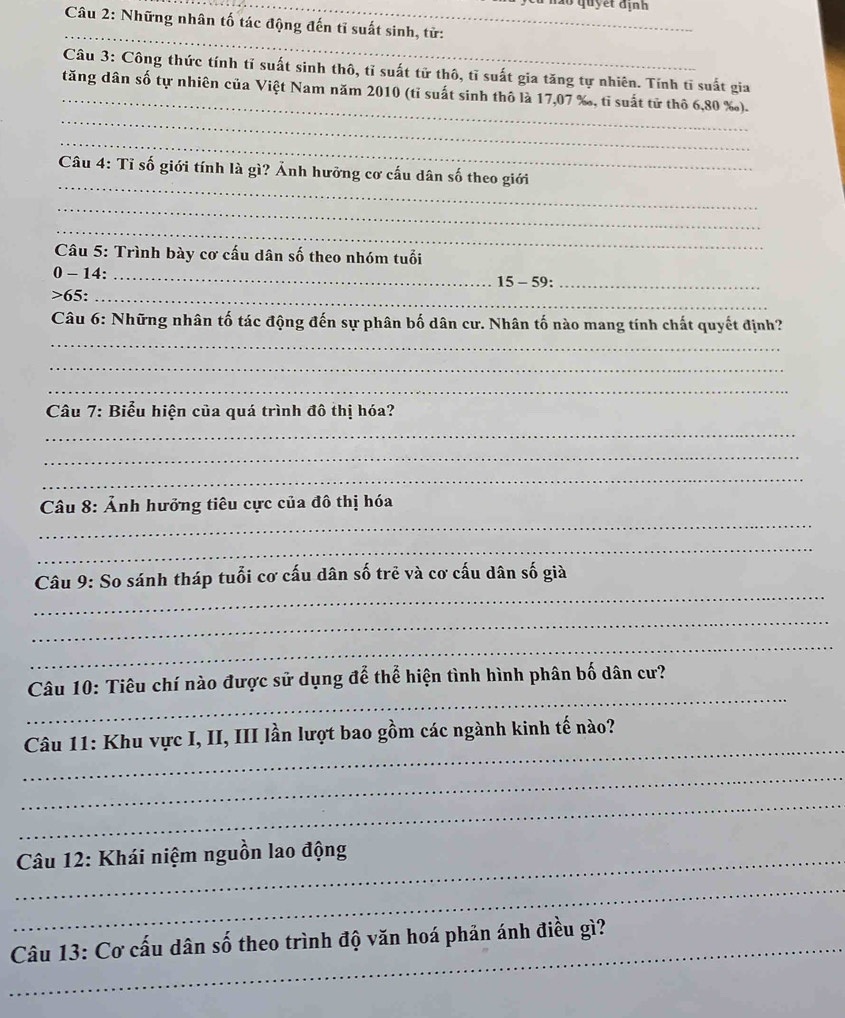 ao quyết định 
Câu 2: Những nhân tố tác động đến tỉ suất sinh, tử: 
_ 
_ 
Câu 3: Công thức tính tỉ suất sinh thô, tĩ suất tử thô, tĩ suất gia tăng tự nhiên. Tính tĩ suất gia 
_ 
tăng dân số tự nhiên của Việt Nam năm 2010 (tỉ suất sinh thô là 17,07 %, tỉ suất tử thô 6,80 ‰). 
_ 
_ 
Câu 4: Tỉ số giới tính là gì? Ảnh hưỡng cơ cấu dân số theo giới 
_ 
_ 
Câu 5: Trình bày cơ cấu dân số theo nhóm tuổi 
0 - 14:_ 
15 - 59:_ 
>65:_ 
_ 
Câu 6: Những nhân tố tác động đến sự phân bố dân cư. Nhân tố nào mang tính chất quyết định? 
_ 
_ 
Câu 7: Biểu hiện của quá trình đô thị hóa? 
_ 
_ 
_ 
_ 
Câu 8: Ảnh hưởng tiêu cực của đô thị hóa 
_ 
_ 
Câu 9: So sánh tháp tuổi cơ cấu dân số trẻ và cơ cấu dân số già 
_ 
_ 
_ 
Câu 10: Tiêu chí nào được sử dụng để thể hiện tình hình phân bố dân cư? 
_ 
Câu 11: Khu vực I, II, III lần lượt bao gồm các ngành kinh tế nào? 
_ 
_ 
_ Câu 12: Khái niệm nguồn lao động 
_ 
_ Câu 13: Cơ cấu dân số theo trình độ văn hoá phản ánh điều gì?