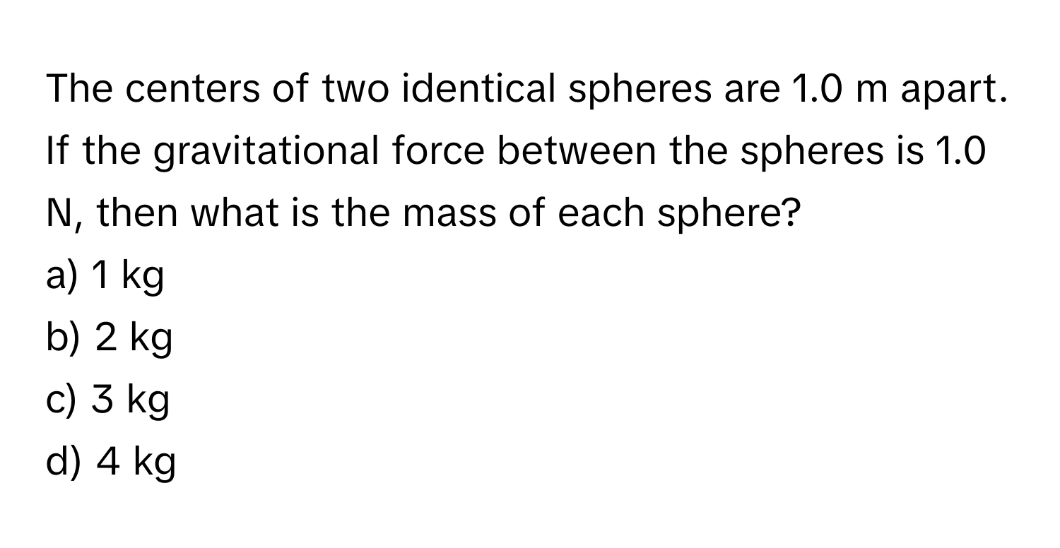 The centers of two identical spheres are 1.0 m apart. If the gravitational force between the spheres is 1.0 N, then what is the mass of each sphere?

a) 1 kg
b) 2 kg
c) 3 kg
d) 4 kg