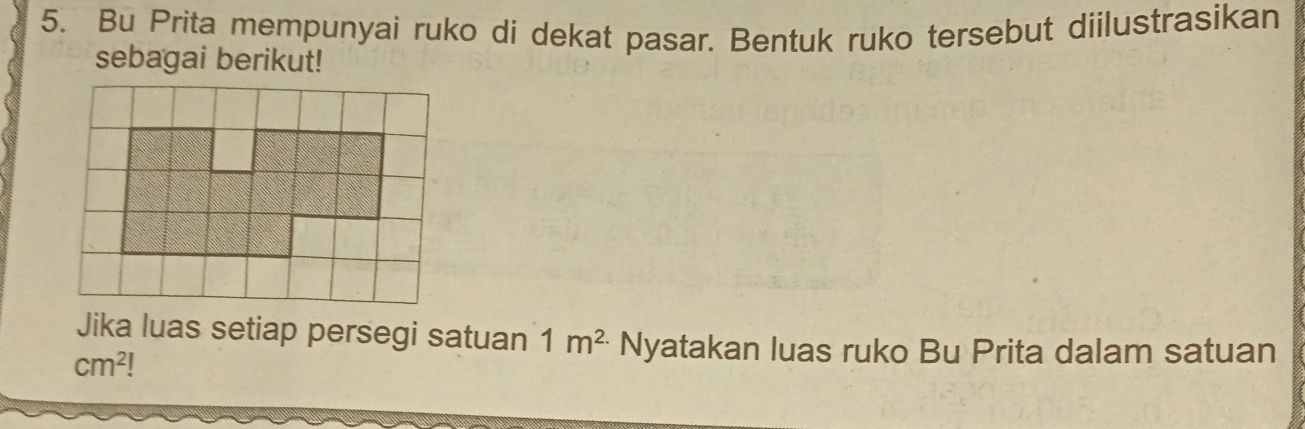 Bu Prita mempunyai ruko di dekat pasar. Bentuk ruko tersebut diilustrasikan 
sebagai berikut! 
Jika luas setiap persegi satuan 1m^(2.) Nyatakan luas ruko Bu Prita dalam satuan
cm^2