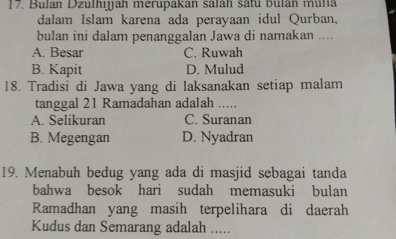 Bulan Dzulhijah merupakan salah satu bulan mulía
dalam Islam karena ada perayaan idul Qurban,
bulan ini dalam penanggalan Jawa di namakan ....
A. Besar C. Ruwah
B. Kapit D. Mulud
18. Tradisi di Jawa yang di laksanakan setiap malam
tanggal 21 Ramadahan adalah .....
A. Selikuran C. Suranan
B. Megengan D. Nyadran
19. Menabuh bedug yang ada di masjid sebagai tanda
bahwa besok hari sudah memasuki bulan
Ramadhan yang masih terpelihara di daerah
Kudus dan Semarang adalah .....