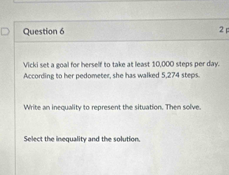 Vicki set a goal for herself to take at least 10,000 steps per day. 
According to her pedometer, she has walked 5,274 steps. 
Write an inequality to represent the situation. Then solve. 
Select the inequality and the solution.