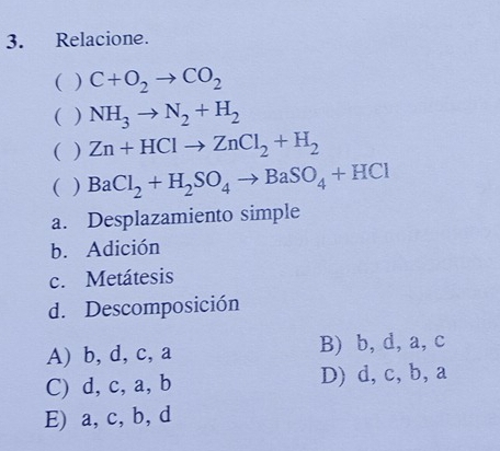 Relacione.
( ) C+O_2to CO_2
( ) NH_3to N_2+H_2
( ) Zn+HClto ZnCl_2+H_2
( ) BaCl_2+H_2SO_4to BaSO_4+HCl
a. Desplazamiento simple
b. Adición
c. Metátesis
d. Descomposición
A) b, d, c, a B) b, d, a, c
C) d, c, a, b D) d, c, b, a
E) a, c, b, d