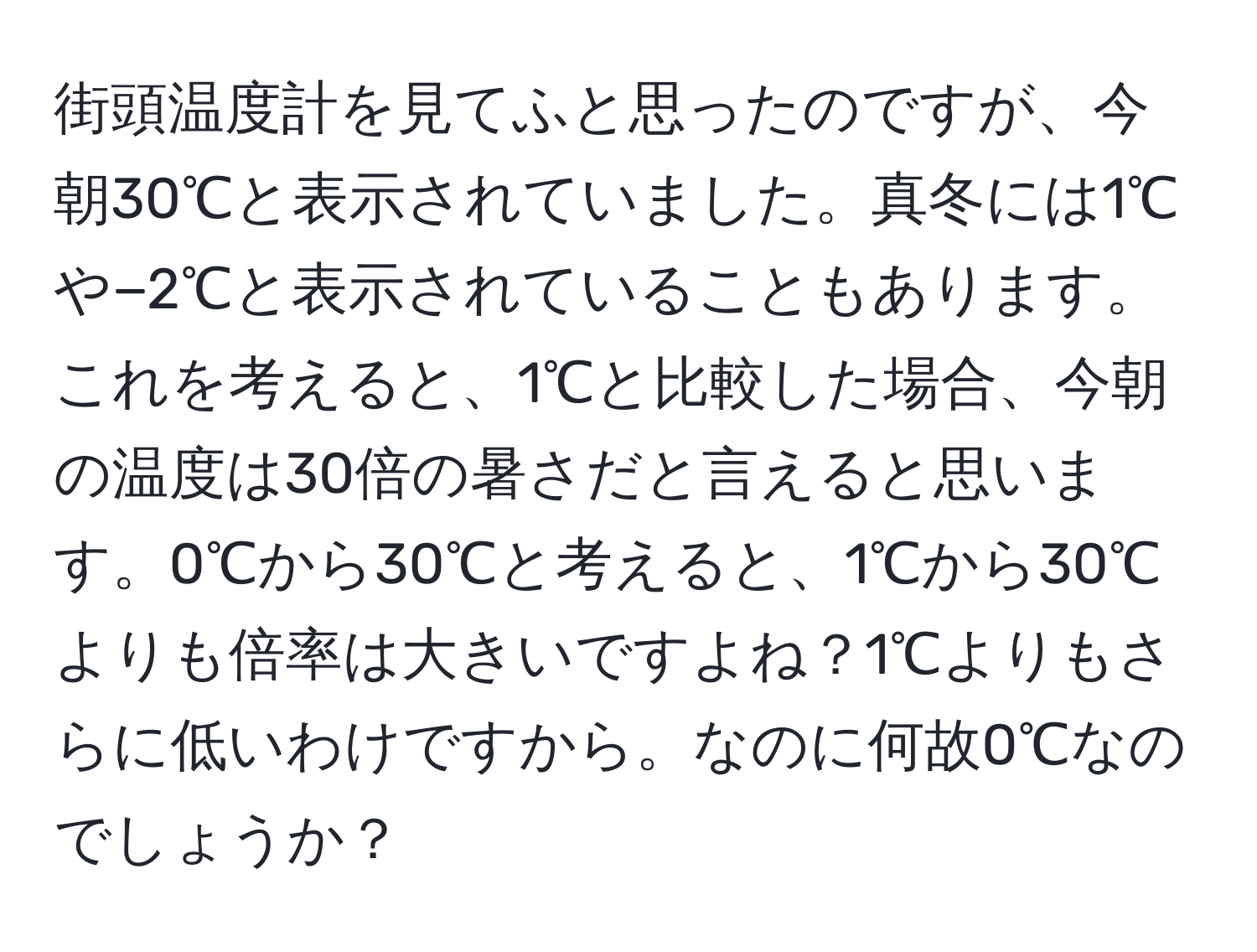 街頭温度計を見てふと思ったのですが、今朝30℃と表示されていました。真冬には1℃や−2℃と表示されていることもあります。これを考えると、1℃と比較した場合、今朝の温度は30倍の暑さだと言えると思います。0℃から30℃と考えると、1℃から30℃よりも倍率は大きいですよね？1℃よりもさらに低いわけですから。なのに何故0℃なのでしょうか？