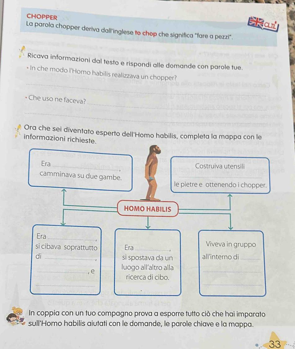 CHOPPER 
E a 
La parola chopper deriva dall’inglese to chop che significa “fare a pezzi”. 
Ricava informazioni dal testo e rispondi alle domande con parole tue. 
_ 
* In che modo l'Homo habilis realizzava un chopper? 
_ 
Che uso ne faceva? 
_ 
Ora che sei diventato esperto dell'Homo habilis, completa la mappa con le 
informazioni richieste. 
Era_ Costruiva utensili 
camminava su due gambe._ 
le pietre e ottenendo i chopper. 
HOMO HABILIS_ 
Era_ 
1 
si cibava soprattutto Era_ 
Viveva in gruppo 
di _si spostava da un all’interno di_
-1
_, e luogo all’altro alla_ 
ricerca di cibo. 
_ 
_ 
In coppia con un tuo compagno prova a esporre tutto ciò che hai imparato 
sull'Homo habilis aiutati con le domande, le parole chiave e la mappa. 
33