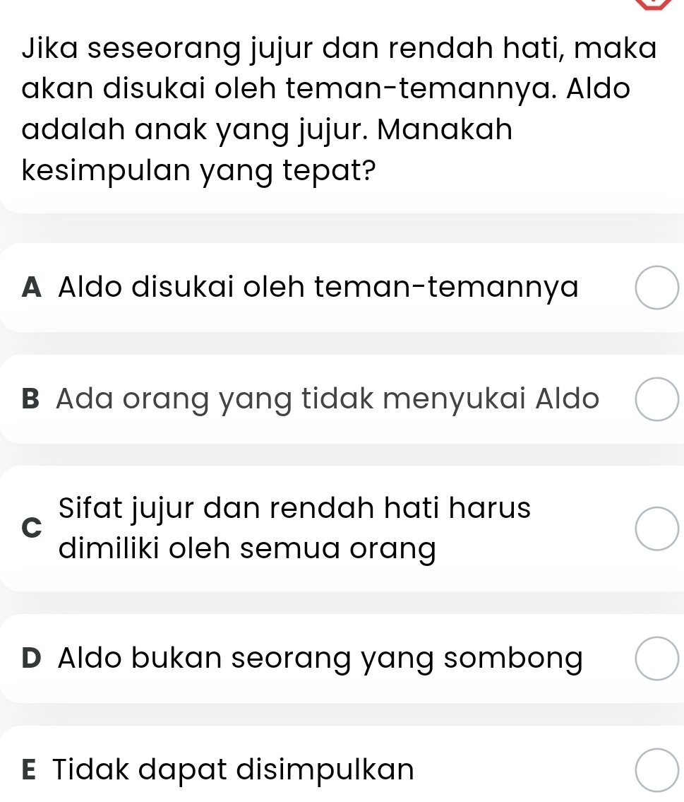 Jika seseorang jujur dan rendah hati, maka
akan disukai oleh teman-temannya. Aldo
adalah anak yang jujur. Manakah
kesimpulan yang tepat?
A Aldo disukai oleh teman-temannya
B Ada orang yang tidak menyukai Aldo
C Sifat jujur dan rendah hati harus
dimiliki oleh semua orang
D Aldo bukan seorang yang sombong
E Tidak dapat disimpulkan