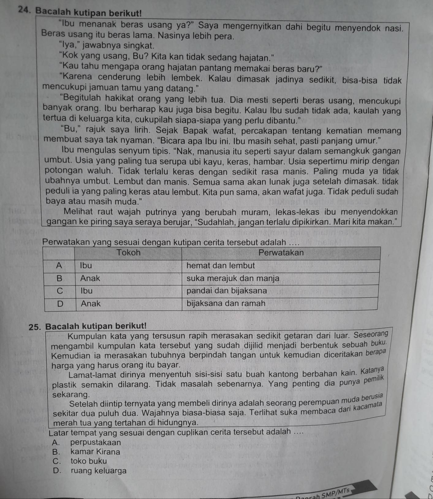 Bacalah kutipan berikut!
“Ibu menanak beras usang ya?” Saya mengernyitkan dahi begitu menyendok nasi.
Beras usang itu beras lama. Nasinya lebih pera.
“Iya,” jawabnya singkat.
“Kok yang usang, Bu? Kita kan tidak sedang hajatan.”
“Kau tahu mengapa orang hajatan pantang memakai beras baru?”
“Karena cenderung lebih lembek. Kalau dimasak jadinya sedikit, bisa-bisa tidak
mencukupi jamuan tamu yang datang.”
“Begitulah hakikat orang yang lebih tua. Dia mesti seperti beras usang, mencukupi
banyak orang. Ibu berharap kau juga bisa begitu. Kalau Ibu sudah tidak ada, kaulah yang
tertua di keluarga kita, cukupilah siapa-siapa yang perlu dibantu."
“Bu,” rajuk saya lirih. Sejak Bapak wafat, percakapan tentang kematian memang
membuat saya tak nyaman. “Bicara apa Ibu ini. Ibu masih sehat, pasti panjang umur.”
Ibu mengulas senyum tipis. “Nak, manusia itu seperti sayur dalam semangkuk gangan
umbut. Usia yang paling tua serupa ubi kayu, keras, hambar. Usia sepertimu mirip dengan
potongan waluh. Tidak terlalu keras dengan sedikit rasa manis. Paling muda ya tidak
ubahnya umbut. Lembut dan manis. Semua sama akan lunak juga setelah dimasak. tidak
peduli ia yang paling keras atau lembut. Kita pun sama, akan wafat juga. Tidak peduli sudah
baya atau masih muda."
Melihat raut wajah putrinya yang berubah muram, lekas-lekas ibu menyendokkan
gangan ke piring saya seraya berujar, “Sudahlah, jangan terlalu dipikirkan. Mari kita makan.”
25. Bacalah kutipan berikut!
Kumpulan kata yang tersusun rapih merasakan sedikit getaran dari luar. Seseorang
mengambil kumpulan kata tersebut yang sudah dijilid menjadi berbentuk sebuah buku.
Kemudian ia merasakan tubuhnya berpindah tangan untuk kemudian diceritakan berapa
harga yang harus orang itu bayar.
Lamat-lamat dirinya menyentuh sisi-sisi satu buah kantong berbahan kain. Katanya
plastik semakin dilarang. Tidak masalah sebenarnya. Yang penting dia punya pemilik
sekarang.
Setelah diintip ternyata yang membeli dirinya adalah seorang perempuan muda berusia
sekitar dua puluh dua. Wajahnya biasa-biasa saja. Terlihat suka membaca dari kacamata
merah tua yang tertahan di hidungnya.
Latar tempat yang sesuai dengan cuplikan cerita tersebut adalah ....
A. perpustakaan
B. kamar Kirana
C. toko buku
D. ruang keluarga
rah SMP/MTs