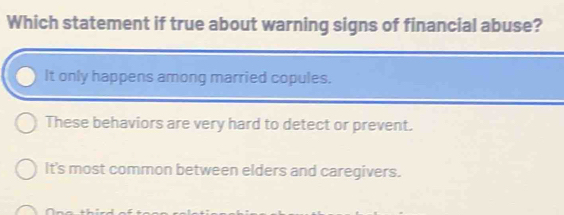 Which statement if true about warning signs of financial abuse?
It only happens among married copules.
These behaviors are very hard to detect or prevent.
It's most common between elders and caregivers.