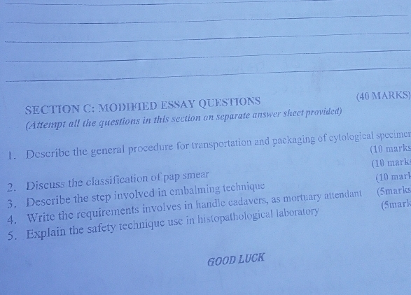 MODIFIED ESSAY QUESTIONS (40 MARKS) 
(Attempt all the questions in this section on separate answer sheet provided) 
1. Describe the general procedure for transportation and packaging of cytological specimer 
(10 marks 
2. Discuss the classification of pap smear (10 mark 
3. Describe the step involved in embalming technique (10 mark 
4. Write the requirements involves in handle cadavers, as mortuary attendant (5marks 
5. Explain the safety technique use in histopathological laboratory (5mark 
GOOD LUCK