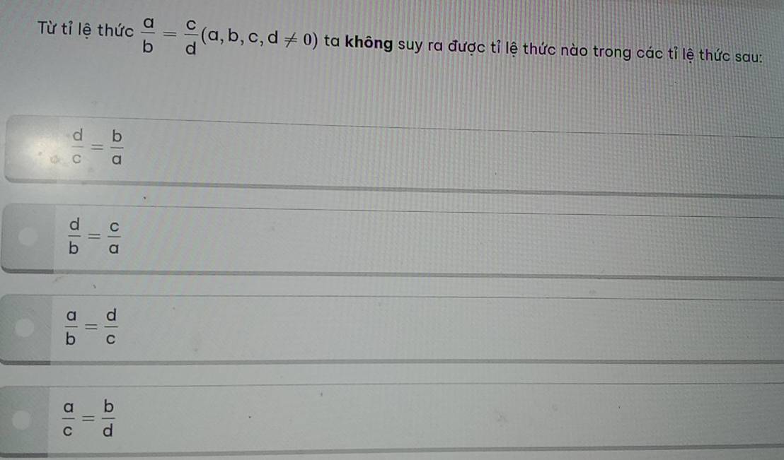 Từ tỉ lệ thức  a/b = c/d (a,b,c,d!= 0) ta không suy ra được tỉ lệ thức nào trong các tỉ lệ thức sau:
 d/c = b/a 
 d/b = c/a 
 a/b = d/c 
 a/c = b/d 