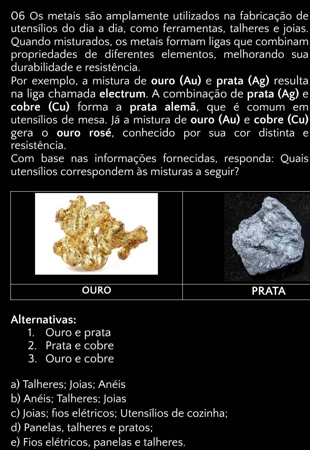 Os metais são amplamente utilizados na fabricação de
utensílios do dia a dia, como ferramentas, talheres e joias.
Quando misturados, os metais formam ligas que combinam
propriedades de diferentes elementos, melhorando sua
durabilidade e resistência.
Por exemplo, a mistura de ouro (Au) e prata (Ag) resulta
na liga chamada electrum. A combinação de prata (Ag) e
cobre (Cu) forma a prata alemã, que é comum em
utensílios de mesa. Já a mistura de ouro (Au) e cobre (Cu)
gera o ouro rosé, conhecido por sua cor distinta e
resistência.
Com base nas informações fornecidas, responda: Quais
utensílios correspondem às misturas a seguir?
OURO PRATA
Alternativas:
1. Ouro e prata
2. Prata e cobre
3. Ouro e cobre
a) Talheres; Joias; Anéis
b) Anéis; Talheres; Joias
c) Joias; fios elétricos; Utensílios de cozinha;
d) Panelas, talheres e pratos;
e) Fios elétricos, panelas e talheres.