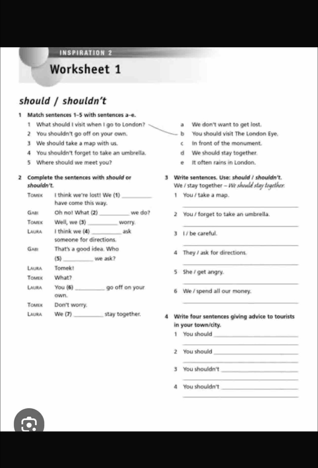 INSPIRATION 2
Worksheet 1
should / shouldn’t
1 Match sentences 1-5 with sentences a-e.
1 What should I visit when I go to London? a We don't want to get lost.
2 You shouldn't go off on your own. b You should visit The London Eye.
3 We should take a map with us. c In front of the monument.
4 You shouldn't forget to take an umbrella. d We should stay together.
5 Where should we meet you? e It often rains in London.
2 Complete the sentences with should or 3 Write sentences. Use: should / shouldn't.
shouldn't. We I stay together - We should stay together.
Tomex I think we're lost! We (1)_ 1 You / take a map.
have come this way.
_
GAbl Oh no! What (2) _we do? 2 You / forget to take an umbrella.
_
Tomek Well, we (3) _worry
Laura I think we (4) _ask 3 I / be careful.
someone for directions.
Gabi That's a good idea. Who
_
4 They / ask for directions
_
(5)_ we ask?
Laura Tomek !
5 She / get angry.
_
Tomek What?
Lauira You (6) _go off on your 6 We / spend all our money.
own.
Tomek Don't worry.
_
Laura We (7) _stay together. 4 Write four sentences giving advice to tourists
in your town/city.
1 You should_
_
2 You should_
_
3 You shouldn't_
_
4 You shouldn't_
_