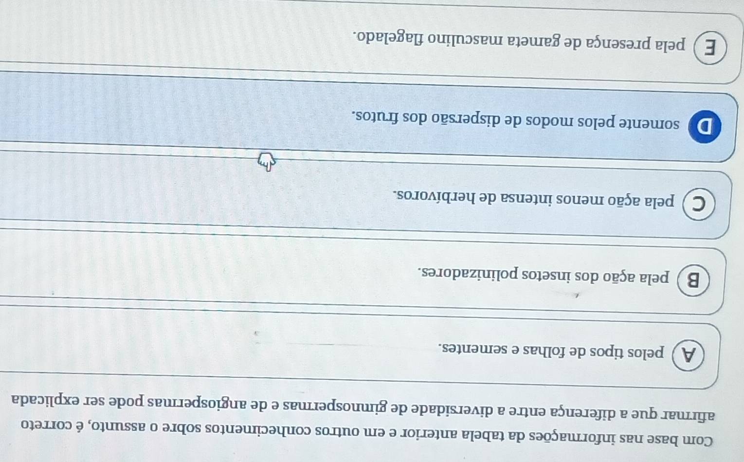 Com base nas informações da tabela anterior e em outros conhecimentos sobre o assunto, é correto
afirmar que a diferença entre a diversidade de gimnospermas e de angiospermas pode ser explicada
A ) pelos tipos de folhas e sementes.
B ) pela ação dos insetos polinizadores.
C ) pela ação menos intensa de herbívoros.
De somente pelos modos de dispersão dos frutos.
E ) pela presença de gameta masculino flagelado.