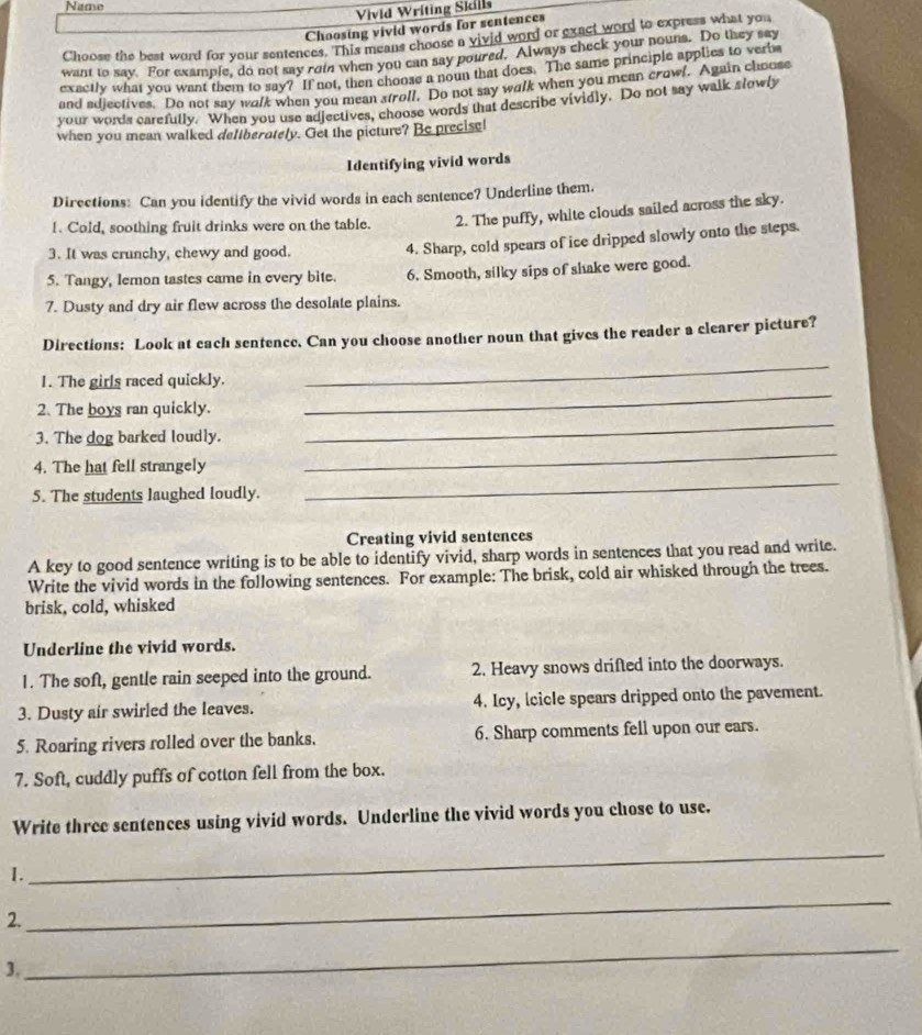 Name
Vivid Writing Sidls
Choosing vivid words for sentences
Choose the best word for your sentences. This means choose a vivid word or exact word to express what you
want to say. For example, do not say roin when you can say poured. Always check your nouns. Do they say
exactly what you want them to say? If not, then choose a noun that does. The same principle applies to verbs
and adjectives. Do not say walk when you mean stroll, Do not say walk when you mean crowl. Again choose
your words carefully. When you use adjectives, choose words that describe vividly. Do not say walk slowly
when you mean walked dellberately. Get the picture? Be precisel
Identifying vivid words
Directions: Can you identify the vivid words in each sentence? Underline them.
!. Cold, soothing fruit drinks were on the table. 2. The puffy, white clouds sailed across the sky.
3. It was crunchy, chewy and good.
4. Sharp, cold spears of ice dripped slowly onto the steps.
5. Tangy, lemon tastes came in every bite. 6. Smooth, silky sips of shake were good.
7. Dusty and dry air flew across the desolate plains.
Directions: Look at each sentence. Can you choose another noun that gives the reader a clearer picture?
1. The girls raced quickly.
_
2. The boys ran quickly.
_
_
3. The dog barked loudly.
_
4. The hat fell strangely
5. The students laughed loudly.
_
Creating vivid sentences
A key to good sentence writing is to be able to identify vivid, sharp words in sentences that you read and write.
Write the vivid words in the following sentences. For example: The brisk, cold air whisked through the trees.
brisk, cold, whisked
Underline the vivid words.
1. The soft, gentle rain seeped into the ground. 2. Heavy snows drifted into the doorways.
3. Dusty air swirled the leaves. 4. Icy, lcicle spears dripped onto the pavement.
5. Roaring rivers rolled over the banks. 6. Sharp comments fell upon our ears.
7. Soft, cuddly puffs of cotton fell from the box.
Write three sentences using vivid words. Underline the vivid words you chose to use.
1.
_
2.
_
3.
_