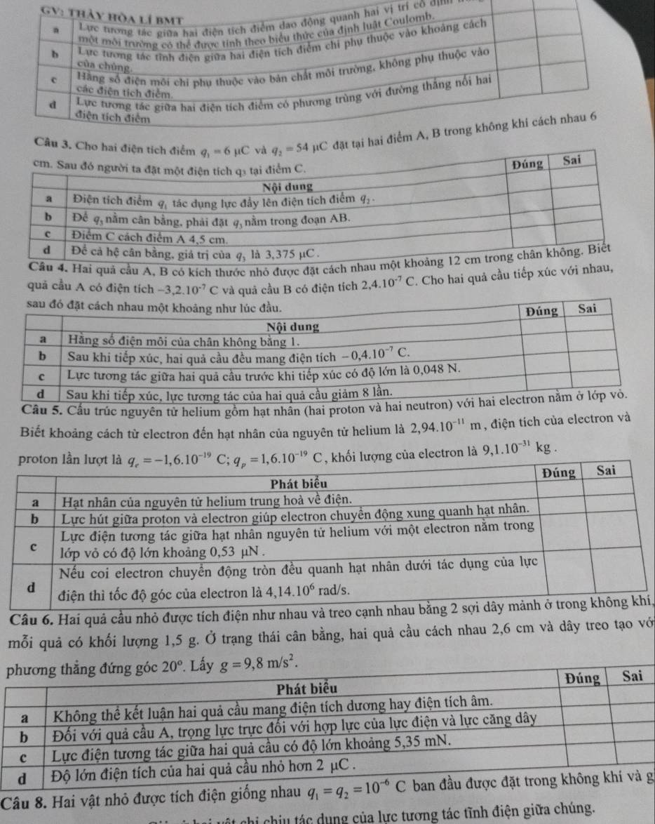 ị trí cô ơmn
Cho  đặt
quả cầu A, B có kích thước nhỏ được đặt cá
quả cầu A có điện tích -3,2.10^(-7)C và quả cầu B có điện tích 2,4.10^(-7)C. Cho hai quả cầu tiếp xúc với n
Cầu 5. Cầu trúc nguyên tử helium gồm hạt nhần (hai proto
Biết khoảng cách từ electron đến hạt nhân của nguyên tử helium là 2,94.10^(-11)m , điện tích của electron và
proton lần lượt  C; q_p=1,6.10^(-19)C , khối lượng của electron là 9,1.10^(-31)kg.
Câu 6. Hai quả cầu nhỏ được tích điện như nhau ví,
mỗi quả có khối lượng 1,5 g. Ở trạng thái cân bằng, hai quả cầu cách nhau 2,6 cm và dây treo tạo với
Câu 8. Hai vật nhỏ được tích điện giống nhau q_1=q_2=10^(-6)C g
Chi chiu tác dụng của lực tương tác tĩnh điện giữa chúng.