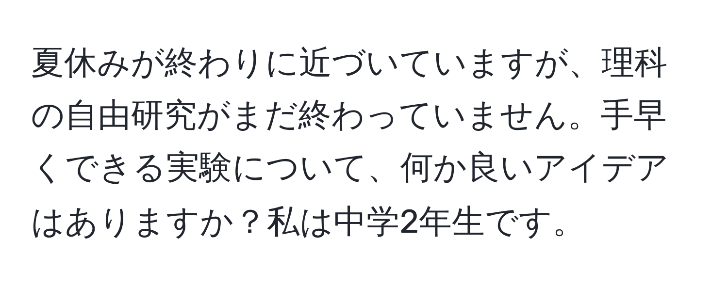 夏休みが終わりに近づいていますが、理科の自由研究がまだ終わっていません。手早くできる実験について、何か良いアイデアはありますか？私は中学2年生です。