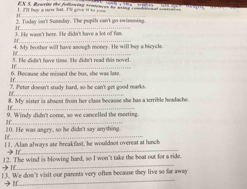 wll 
EX 5. Rewrite the following sentences by using conditional sentences 
1. I'll buy a new hat. I'll give it to you. 
If._ 
2. Today isn't Sunnday. The pupils can't go swimming. 
If._ 
3. He wasn't here. He didn't have a lot of fun. 
If._ 
4. My brother will have anough money. He will buy a bicycle. 
If._ 
5. He didn't have time. He didn't read this novel. 
If._ 
6. Because she missed the bus, she was late. 
If._ 
7. Peter doesn't study hard, so he can't get good marks. 
If._ 
8. My sister is absent from her class because she has a terrible headache. 
If._ 
9. Windy didn't come, so we cancelled the meeting. 
If._ 
10. He was angry, so he didn't say anything. 
If._ 
11. Alan always ate breakfast, he wouldnot overeat at lunch 
→If. 
_ 
_ 
12. The wind is blowing hard, so I won’t take the boat out for a ride. 
→If. 
_ 
13. We don’t visit our parents very often because they live so far away 
If.