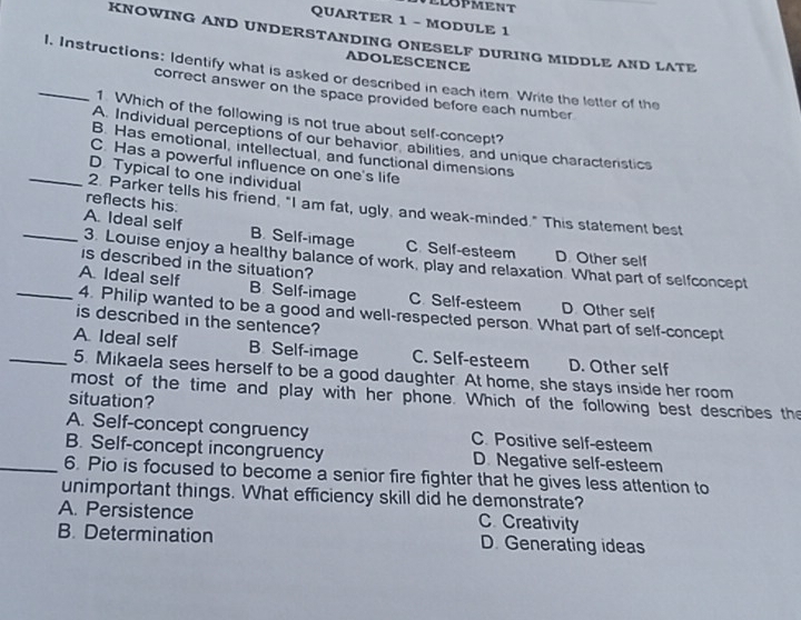 ELOPMENT
QUARTER 1 - MODULE 1
KNOWING AND UNDERSTANDING ONESELF DURING MIDDLE AND LATE
ADOLESCENCE
_1. Instructions: Identify what is asked or described in each item. Write the letter of the
correct answer on the space provided before each number
1 Which of the following is not true about self-concept?
A. Individual perceptions of our behavior, abilities, and unique charactenstics
B. Has emotional, intellectual, and functional dimensions
C. Has a powerful influence on one's life
_D. Typical to one individual
reflects his:
2. Parker tells his friend, "I am fat, ugly, and weak-minded." This statement best
B. Self-image C. Self-esteem D Other self
_A. Ideal self 3. Louise enjoy a healthy balance of work, play and relaxation. What part of selfconcept
is described in the situation?
_A. Ideal self B. Self-image C Self-esteem D Other self
4. Philip wanted to be a good and well-respected person. What part of self-concept
is described in the sentence?
A Ideal self B. Self-image C. Self-esteem D. Other self
_5. Mikaela sees herself to be a good daughter. At home, she stays inside her room
most of the time and play with her phone. Which of the following best describes the
situation?
A. Self-concept congruency C. Positive self-esteem
B. Self-concept incongruency D. Negative self-esteem
_6. Pio is focused to become a senior fire fighter that he gives less attention to
unimportant things. What efficiency skill did he demonstrate?
A. Persistence C. Creativity
B. Determination D. Generating ideas