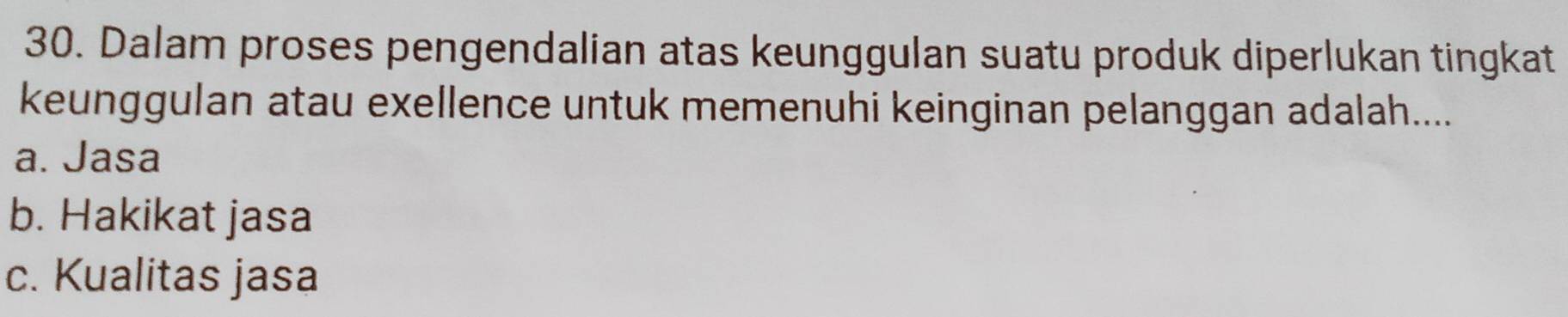 Dalam proses pengendalian atas keunggulan suatu produk diperlukan tingkat
keunggulan atau exellence untuk memenuhi keinginan pelanggan adalah....
a. Jasa
b. Hakikat jasa
c. Kualitas jasa