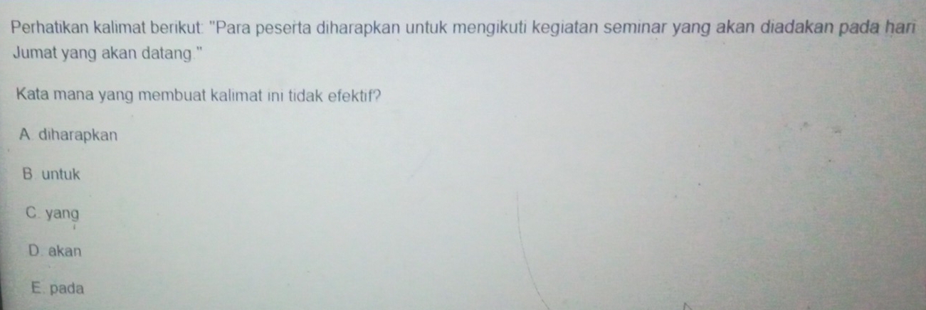 Perhatikan kalimat berikut: "Para peserta diharapkan untuk mengikuti kegiatan seminar yang akan diadakan pada hari
Jumat yang akan datang."
Kata mana yang membuat kalimat ini tidak efektif?
A diharapkan
B untuk
C. yang
D. akan
E. pada